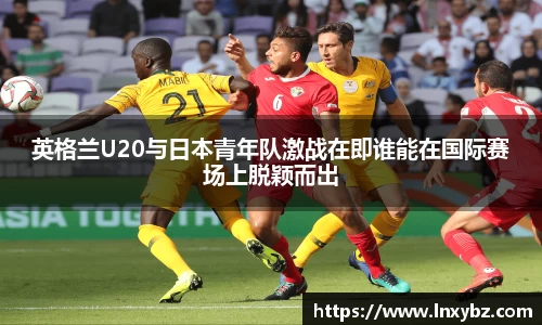 英格兰U20与日本青年队激战在即谁能在国际赛场上脱颖而出